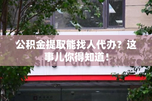 福清公积金提取能找人代办？这事儿你得知道！