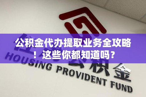 福清公积金代办提取业务全攻略！这些你都知道吗？