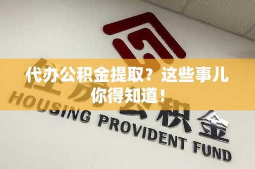 福清代办公积金提取？这些事儿你得知道！