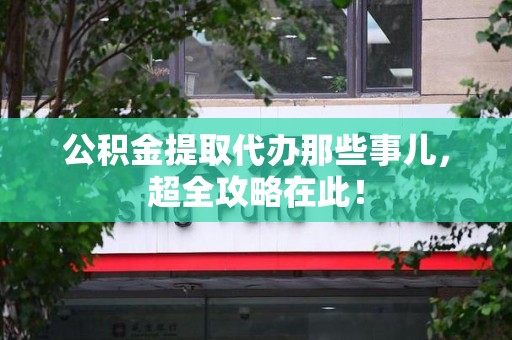 福清公积金提取代办那些事儿,超全攻略在此! 福清公积金提取代办那些事儿,超全攻略在此!