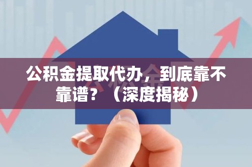 福清公积金提取代办,到底靠不靠谱?(深度揭秘) 福清公积金提取代办,到底靠不靠谱?(深度揭秘)