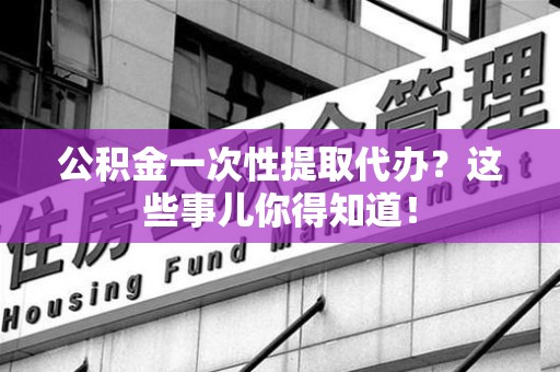福清公积金一次性提取代办？这些事儿你得知道！