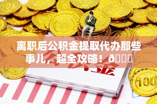 福清离职后公积金提取代办那些事儿，超全攻略！😎
