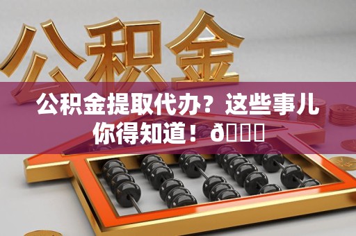 福清公积金提取代办？这些事儿你得知道！😎