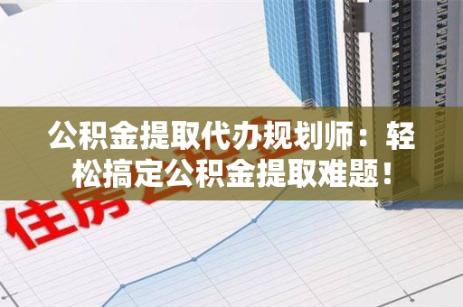 福清公积金提取代办规划师：轻松搞定公积金提取难题！
