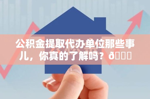 福清公积金提取代办单位那些事儿，你真的了解吗？😎