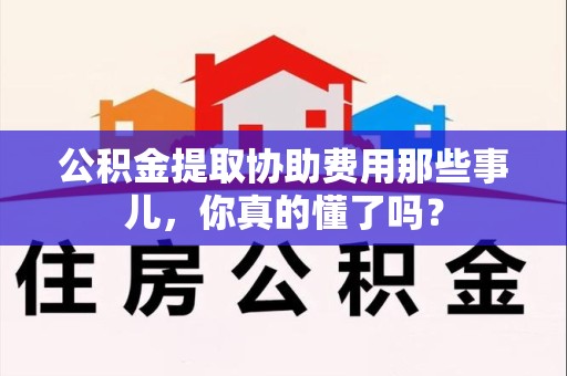 福清公积金提取协助费用那些事儿，你真的懂了吗？