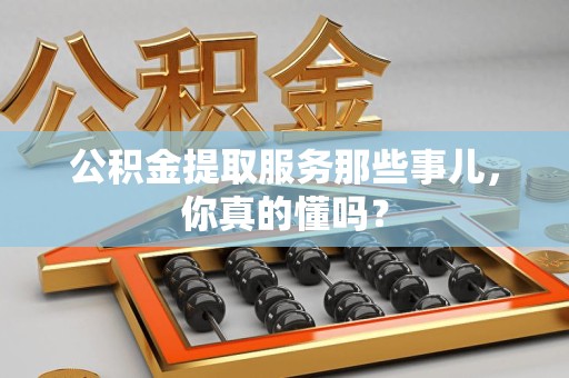 福清公积金提取服务那些事儿，你真的懂吗？