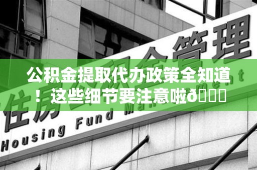 福清公积金提取代办政策全知道！这些细节要注意啦😉