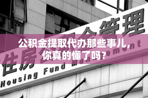 福清公积金提取代办那些事儿，你真的懂了吗？