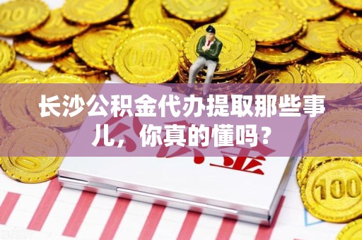 福清长沙公积金代办提取那些事儿，你真的懂吗？
