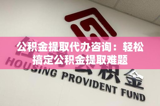 福清公积金提取代办咨询：轻松搞定公积金提取难题