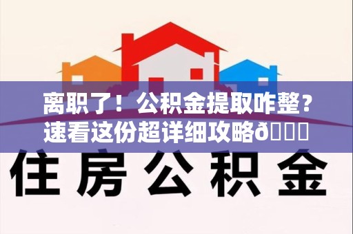 福清离职了！公积金提取咋整？速看这份超详细攻略😎
