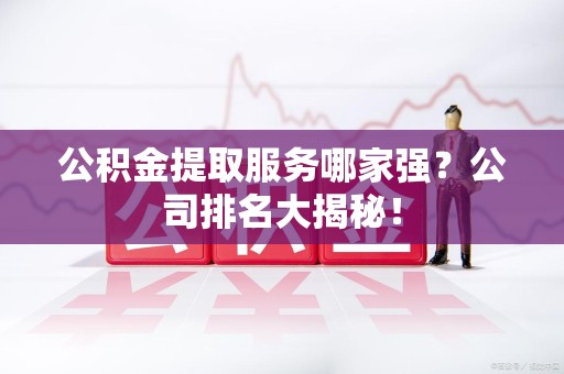 福清公积金提取服务哪家强?公司排名大揭秘! 福清公积金提取服务哪家强?公司排名大揭秘!